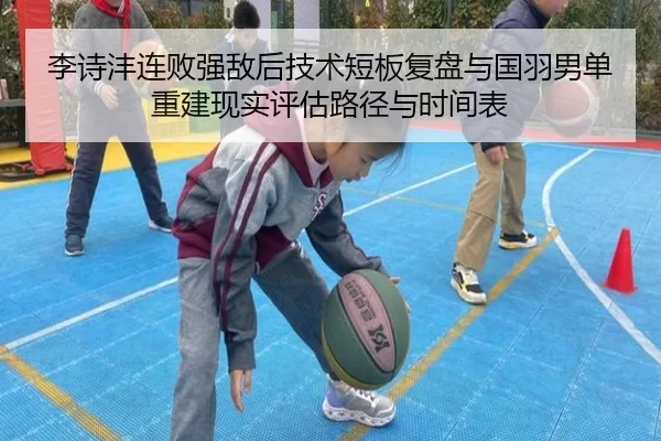 李诗沣连败强敌后技术短板复盘与国羽男单重建现实评估路径与时间表