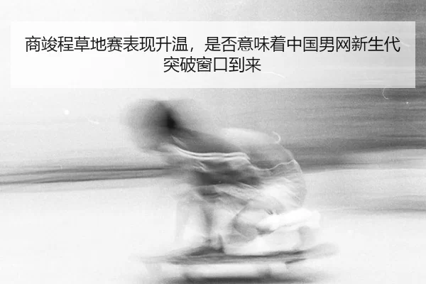 商竣程草地赛表现升温，是否意味着中国男网新生代突破窗口到来