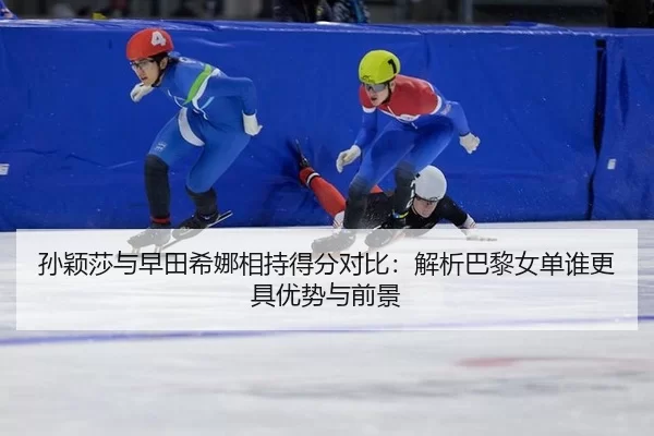 孙颖莎与早田希娜相持得分对比：解析巴黎女单谁更具优势与前景