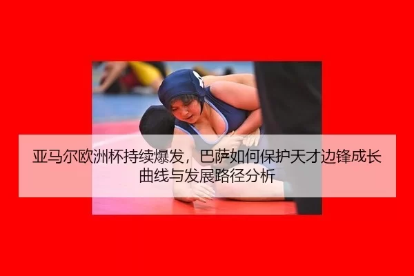 亚马尔欧洲杯持续爆发，巴萨如何保护天才边锋成长曲线与发展路径分析