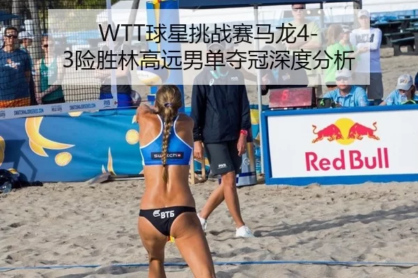 WTT球星挑战赛马龙4-3险胜林高远男单夺冠深度分析